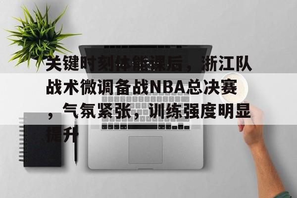 关键时刻体能课后，浙江队战术微调备战NBA总决赛，气氛紧张，训练强度明显提升的简单介绍